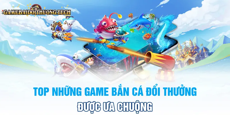 Top Những Game Bắn Cá Đổi Thưởng Được Ưa Chuộng